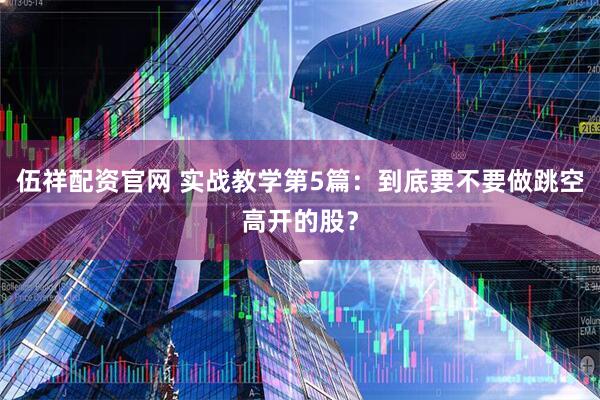 伍祥配资官网 实战教学第5篇：到底要不要做跳空高开的股？