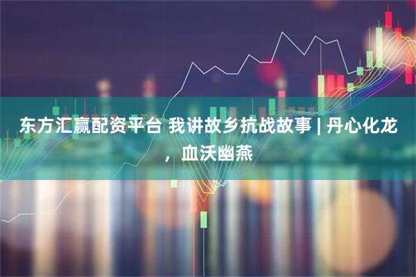 东方汇赢配资平台 我讲故乡抗战故事 | 丹心化龙，血沃幽燕