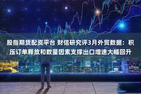 股指期货配资平台 财信研究评3月外贸数据：积压订单释放和数量因素支撑出口增速大幅回升