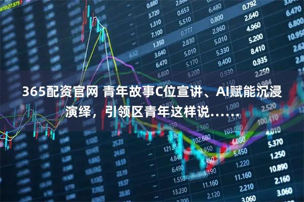 365配资官网 青年故事C位宣讲、AI赋能沉浸演绎，引领区青年这样说……
