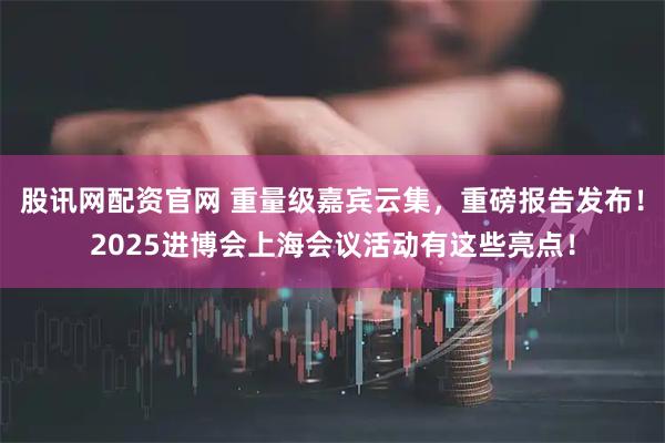 股讯网配资官网 重量级嘉宾云集，重磅报告发布！2025进博会上海会议活动有这些亮点！