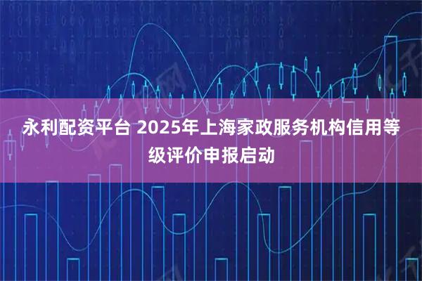 永利配资平台 2025年上海家政服务机构信用等级评价申报启动