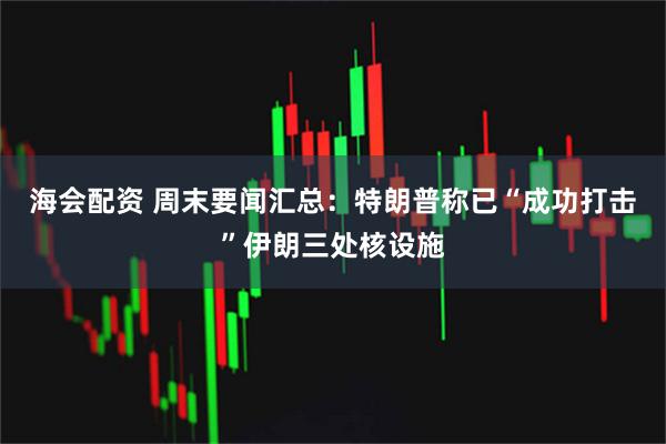 海会配资 周末要闻汇总：特朗普称已“成功打击”伊朗三处核设施