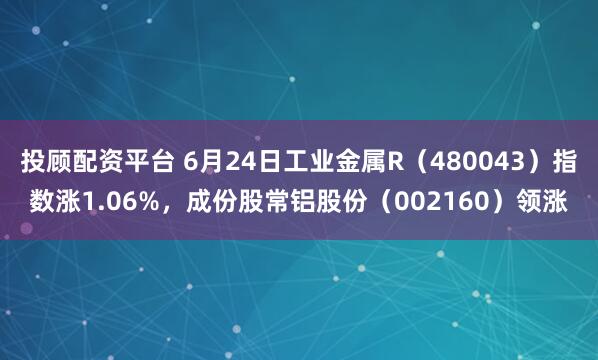投顾配资平台 6月24日工业金属R（480043）指数涨1.06%，成份股常铝股份（002160）领涨