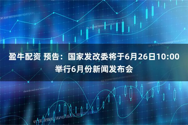 盈牛配资 预告：国家发改委将于6月26日10:00举行6月份新闻发布会