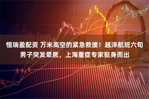 恒瑞盈配资 万米高空的紧急救援！越洋航班六旬男子突发晕厥，上海重症专家挺身而出