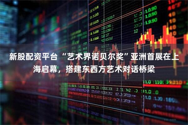 新股配资平台 “艺术界诺贝尔奖”亚洲首展在上海启幕，搭建东西方艺术对话桥梁