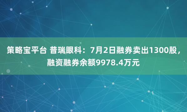 策略宝平台 普瑞眼科：7月2日融券卖出1300股，融资融券余额9978.4万元