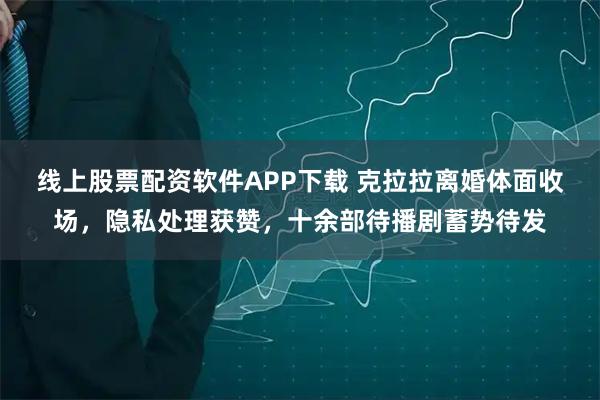 线上股票配资软件APP下载 克拉拉离婚体面收场，隐私处理获赞，十余部待播剧蓄势待发