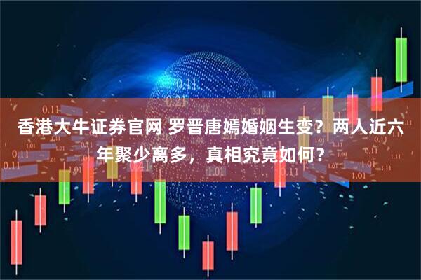 香港大牛证券官网 罗晋唐嫣婚姻生变？两人近六年聚少离多，真相究竟如何？