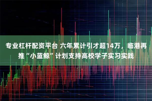 专业杠杆配资平台 六年累计引才超14万，临港再推“小蓝鲸”计划支持高校学子实习实践