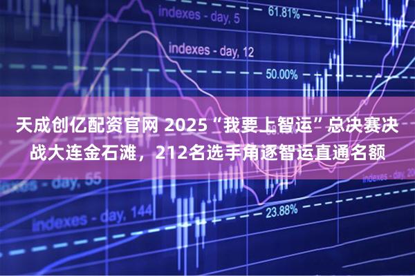 天成创亿配资官网 2025“我要上智运”总决赛决战大连金石滩，212名选手角逐智运直通名额