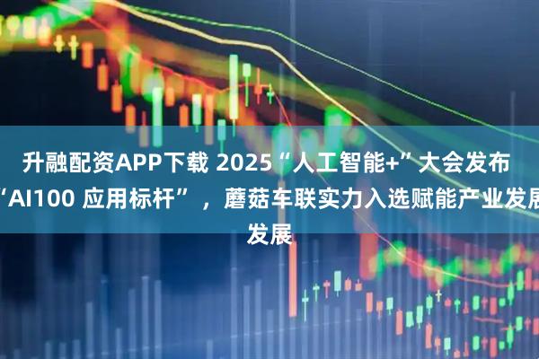 升融配资APP下载 2025“人工智能+”大会发布 “AI100 应用标杆” ，蘑菇车联实力入选赋能产业发展