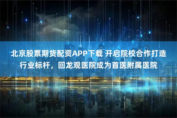 北京股票期货配资APP下载 开启院校合作打造行业标杆，回龙观医院成为首医附属医院