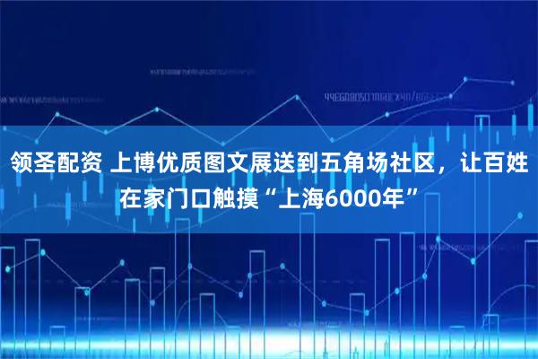 领圣配资 上博优质图文展送到五角场社区，让百姓在家门口触摸“上海6000年”