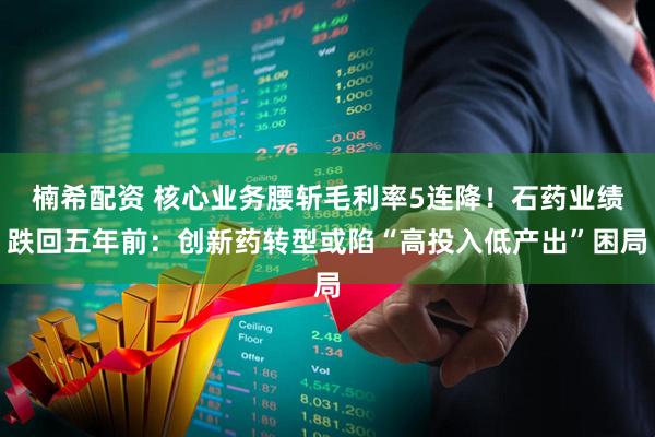 楠希配资 核心业务腰斩毛利率5连降！石药业绩跌回五年前：创新药转型或陷“高投入低产出”困局