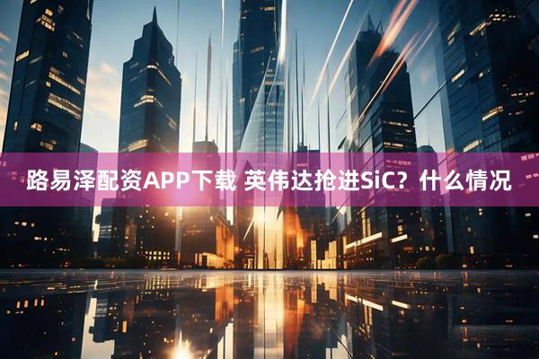 路易泽配资APP下载 英伟达抢进SiC？什么情况