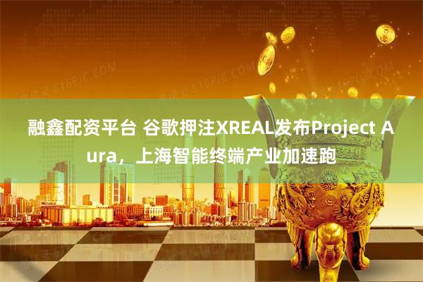 融鑫配资平台 谷歌押注XREAL发布Project Aura，上海智能终端产业加速跑