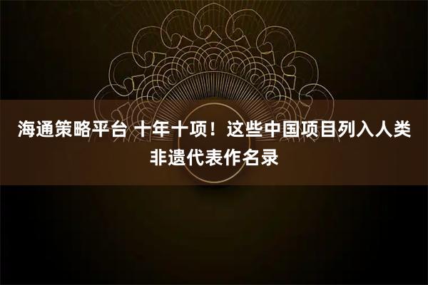 海通策略平台 十年十项！这些中国项目列入人类非遗代表作名录