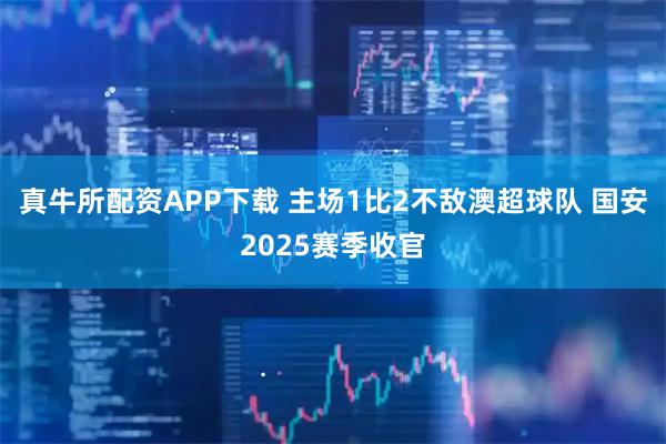真牛所配资APP下载 主场1比2不敌澳超球队 国安2025赛季收官