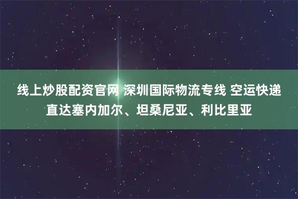 线上炒股配资官网 深圳国际物流专线 空运快递直达塞内加尔、坦桑尼亚、利比里亚