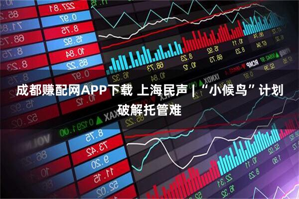 成都赚配网APP下载 上海民声 | “小候鸟”计划破解托管难