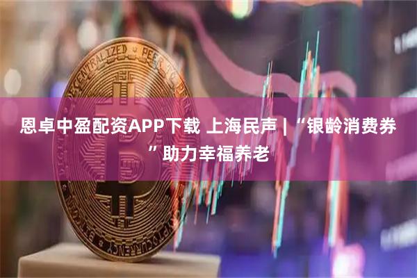 恩卓中盈配资APP下载 上海民声 | “银龄消费券”助力幸福养老