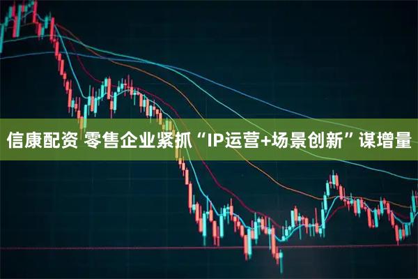 信康配资 零售企业紧抓“IP运营+场景创新”谋增量