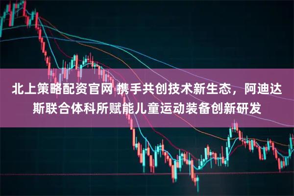 北上策略配资官网 携手共创技术新生态，阿迪达斯联合体科所赋能儿童运动装备创新研发