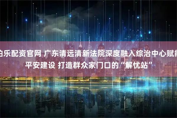 伯乐配资官网 广东清远清新法院深度融入综治中心赋能平安建设 打造群众家门口的“解忧站”