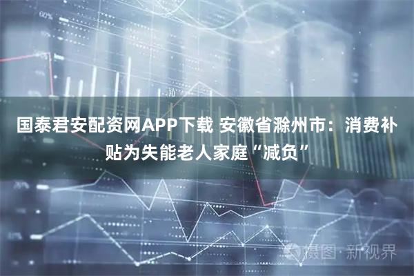 国泰君安配资网APP下载 安徽省滁州市：消费补贴为失能老人家庭“减负”
