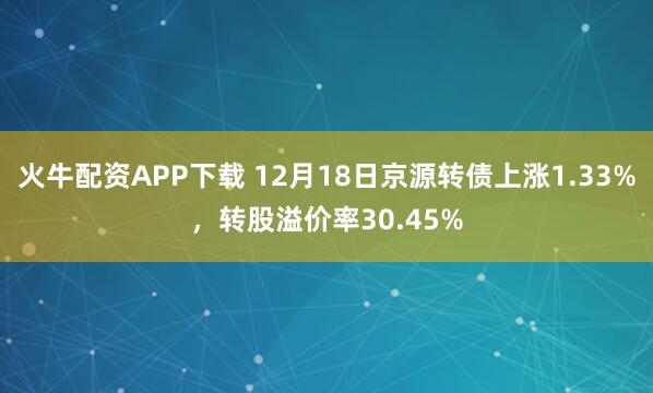 火牛配资APP下载 12月18日京源转债上涨1.33%，转股溢价率30.45%