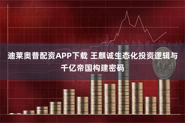 迪莱奥普配资APP下载 王麒诚生态化投资逻辑与千亿帝国构建密码