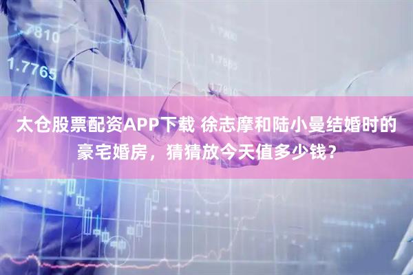 太仓股票配资APP下载 徐志摩和陆小曼结婚时的豪宅婚房，猜猜放今天值多少钱？