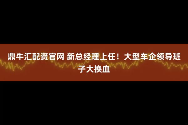 鼎牛汇配资官网 新总经理上任！大型车企领导班子大换血