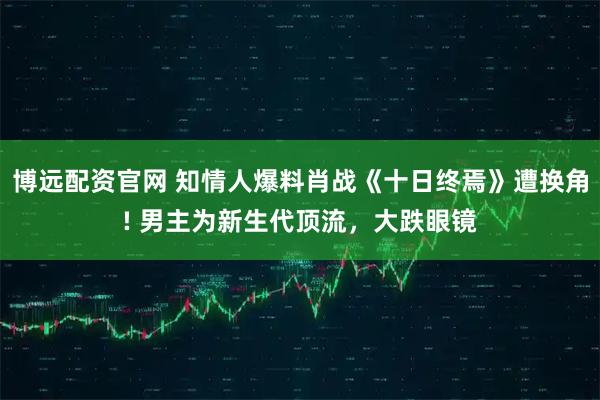 博远配资官网 知情人爆料肖战《十日终焉》遭换角! 男主为新生代顶流，大跌眼镜