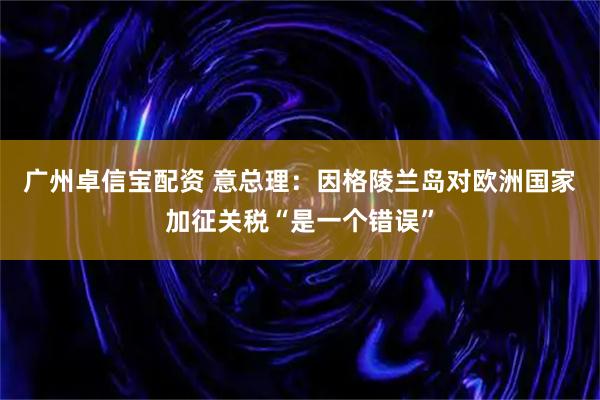 广州卓信宝配资 意总理：因格陵兰岛对欧洲国家加征关税“是一个错误”