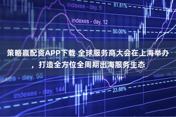 策略赢配资APP下载 全球服务商大会在上海举办，打造全方位全周期出海服务生态