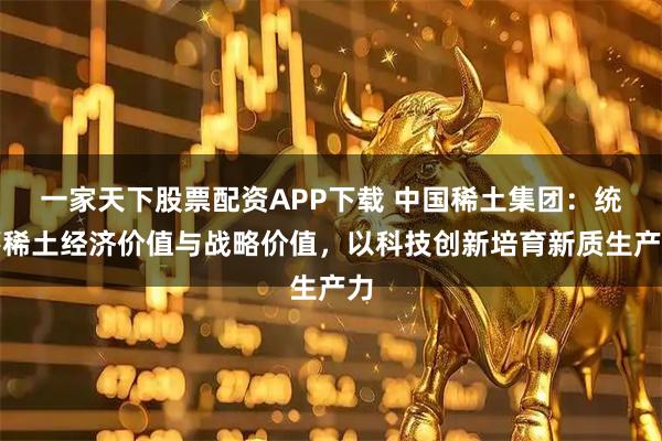 一家天下股票配资APP下载 中国稀土集团：统筹稀土经济价值与战略价值，以科技创新培育新质生产力