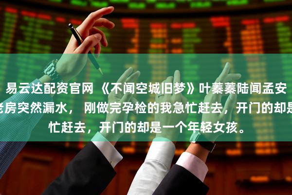 易云达配资官网 《不闻空城旧梦》叶蓁蓁陆闻孟安然 闲置多年的老房突然漏水， 刚做完孕检的我急忙赶去，开门的却是一个年轻女孩。