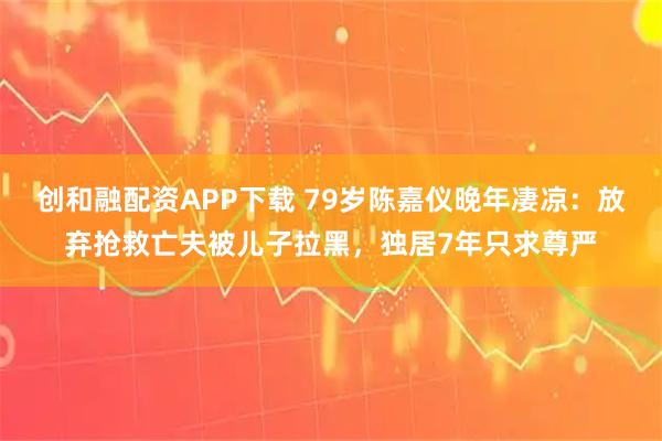 创和融配资APP下载 79岁陈嘉仪晚年凄凉：放弃抢救亡夫被儿子拉黑，独居7年只求尊严