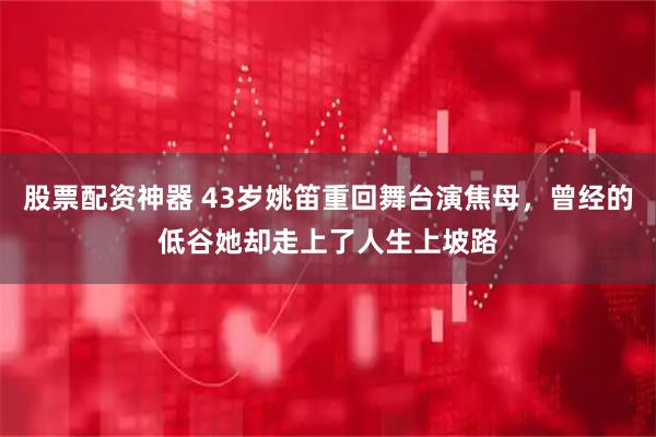 股票配资神器 43岁姚笛重回舞台演焦母，曾经的低谷她却走上了人生上坡路