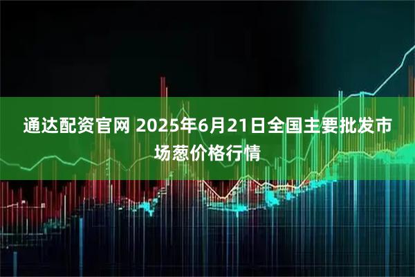 通达配资官网 2025年6月21日全国主要批发市场葱价格行情