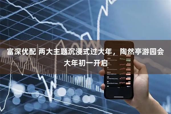 富深优配 两大主题沉浸式过大年，陶然亭游园会大年初一开启