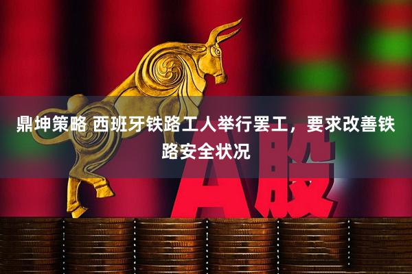 鼎坤策略 西班牙铁路工人举行罢工，要求改善铁路安全状况