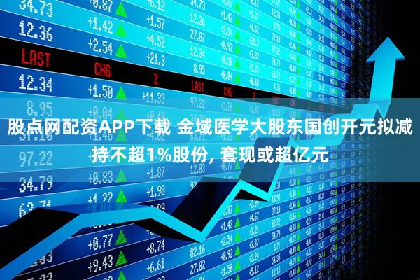 股点网配资APP下载 金域医学大股东国创开元拟减持不超1%股份, 套现或超亿元