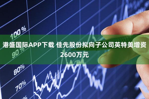 港盛国际APP下载 佳先股份拟向子公司英特美增资2600万元