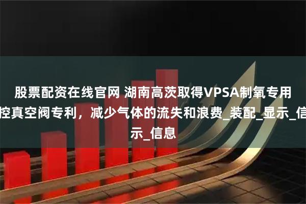 股票配资在线官网 湖南高茨取得VPSA制氧专用程控真空阀专利，减少气体的流失和浪费_装配_显示_信息
