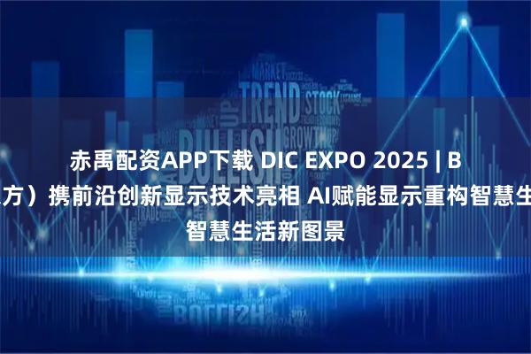 赤禹配资APP下载 DIC EXPO 2025 | BOE（京东方）携前沿创新显示技术亮相 AI赋能显示重构智慧生活新图景