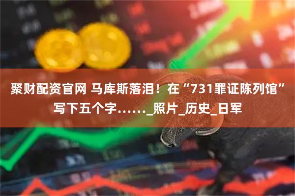 聚财配资官网 马库斯落泪！在“731罪证陈列馆”写下五个字……_照片_历史_日军